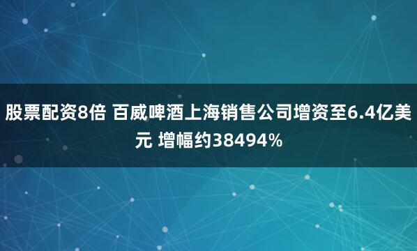 股票配资8倍 百威啤酒上海销售公司增资至6.4亿美元 增幅约38494%