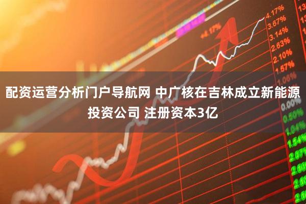 配资运营分析门户导航网 中广核在吉林成立新能源投资公司 注册资本3亿