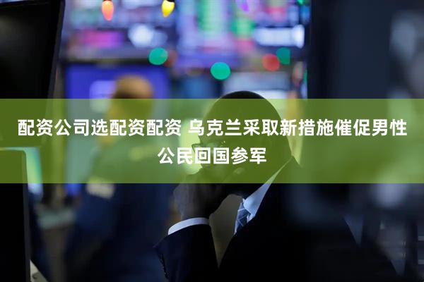 配资公司选配资配资 乌克兰采取新措施催促男性公民回国参军