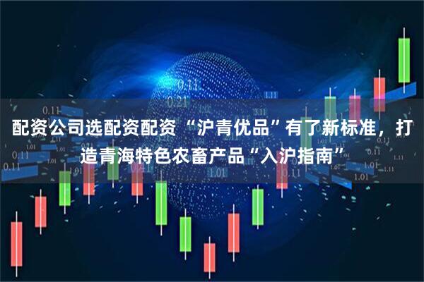 配资公司选配资配资 “沪青优品”有了新标准，打造青海特色农畜产品“入沪指南”