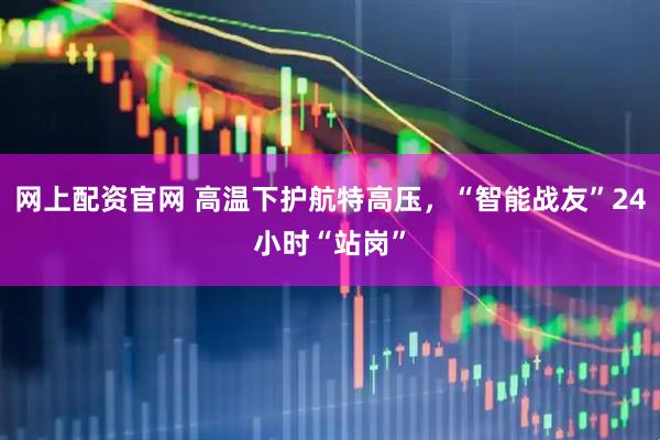 网上配资官网 高温下护航特高压，“智能战友”24小时“站岗”