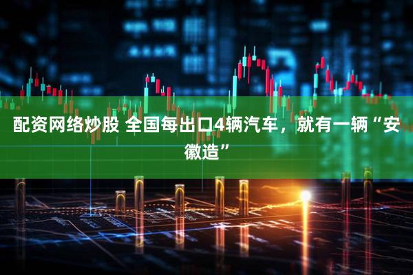 配资网络炒股 全国每出口4辆汽车，就有一辆“安徽造”
