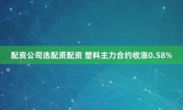 配资公司选配资配资 塑料主力合约收涨0.58%