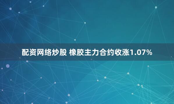配资网络炒股 橡胶主力合约收涨1.07%