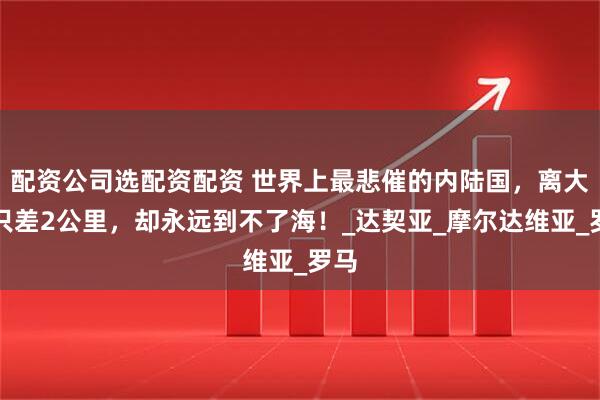 配资公司选配资配资 世界上最悲催的内陆国，离大海只差2公里，却永远到不了海！_达契亚_摩尔达维亚_罗马