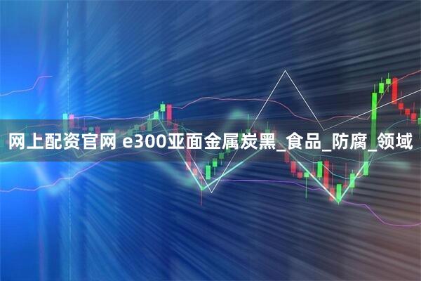 网上配资官网 e300亚面金属炭黑_食品_防腐_领域
