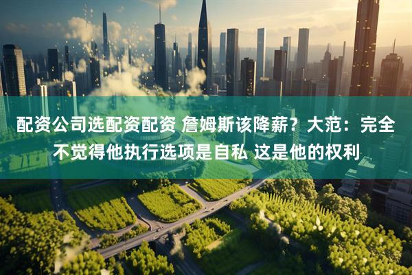 配资公司选配资配资 詹姆斯该降薪？大范：完全不觉得他执行选项是自私 这是他的权利