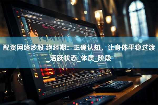 配资网络炒股 绝经期：正确认知，让身体平稳过渡_活跃状态_体质_阶段