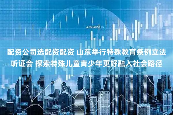 配资公司选配资配资 山东举行特殊教育条例立法听证会 探索特殊儿童青少年更好融入社会路径