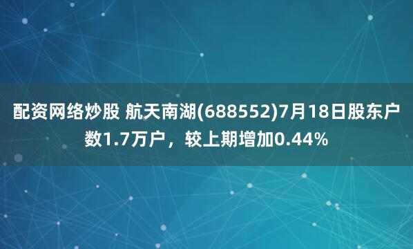 配资网络炒股 航天南湖(688552)7月18日股东户数1.7万户，较上期增加0.44%