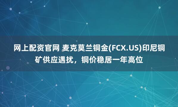 网上配资官网 麦克莫兰铜金(FCX.US)印尼铜矿供应遇扰,铜价稳居一年高位