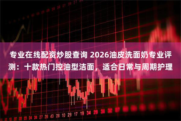 专业在线配资炒股查询 2026油皮洗面奶专业评测：十款热门控油型洁面，适合日常与周期护理