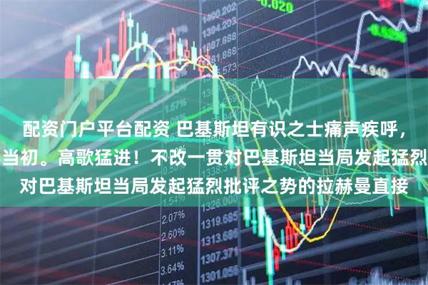 配资门户平台配资 巴基斯坦有识之士痛声疾呼,别等被中国抛弃才悔不当初。高歌猛进!不改一贯对巴基斯坦当局发起猛烈批评之势的拉赫曼直接