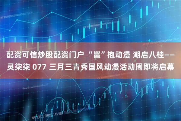 配资可信炒股配资门户 “邕”抱动漫 潮启八桂——灵柒柒 077 三月三青秀国风动漫活动周即将启幕