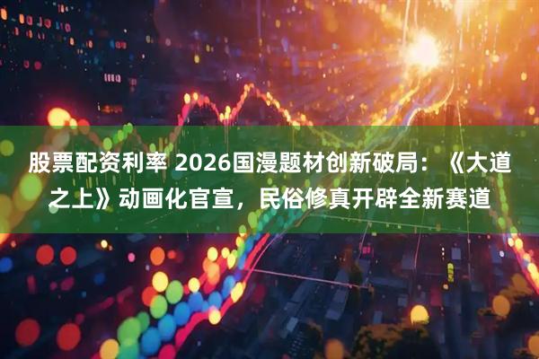 股票配资利率 2026国漫题材创新破局：《大道之上》动画化官宣，民俗修真开辟全新赛道