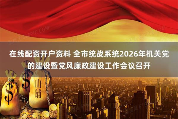 在线配资开户资料 全市统战系统2026年机关党的建设暨党风廉政建设工作会议召开