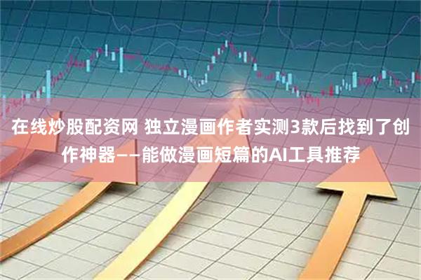 在线炒股配资网 独立漫画作者实测3款后找到了创作神器——能做漫画短篇的AI工具推荐