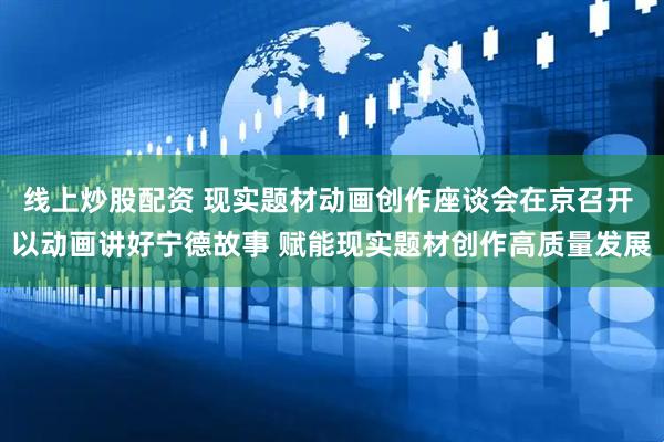 线上炒股配资 现实题材动画创作座谈会在京召开 以动画讲好宁德故事 赋能现实题材创作高质量发展