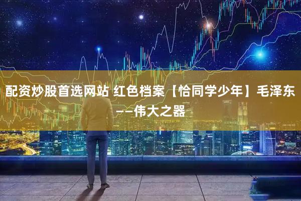配资炒股首选网站 红色档案【恰同学少年】毛泽东——伟大之器
