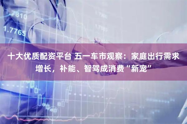 十大优质配资平台 五一车市观察：家庭出行需求增长，补能、智驾成消费“新宠”