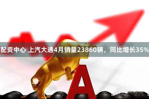配资中心 上汽大通4月销量23860辆，同比增长35%