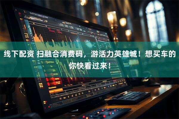 线下配资 扫融合消费码，游活力英雄城！想买车的你快看过来！