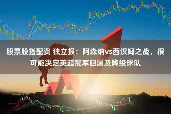 股票股指配资 独立报:阿森纳vs西汉姆之战,很可能决定英超冠军归属及降级球队