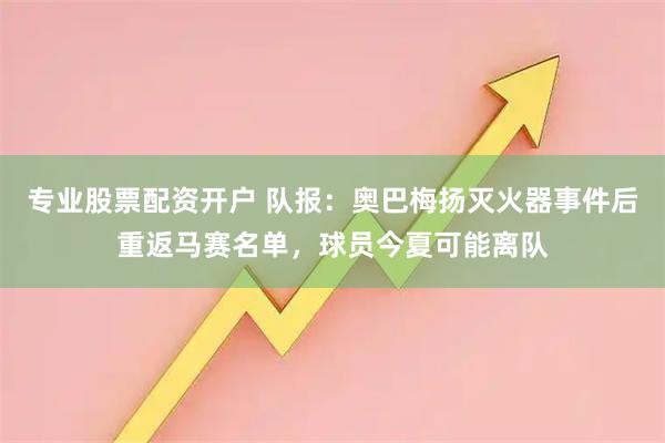 专业股票配资开户 队报:奥巴梅扬灭火器事件后重返马赛名单,球员今夏可能离队