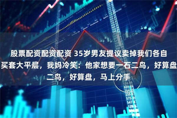 股票配资配资配资 35岁男友提议卖掉我们各自的婚前房，买套大平层，我妈冷笑：他家想要一石二鸟，好算盘，马上分手