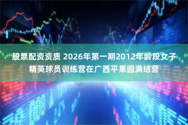 股票配资资质 2026年第一期2012年龄段女子精英球员训练营在广西平果圆满结营